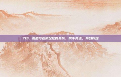 715. 澳超与亚洲足球的关系，携手共进，共创辉煌