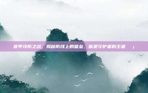 意甲攻防之战，揭秘防线上的壁垒，谁是守护者的王者🛡️