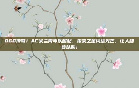 868传奇！AC米兰青年队崛起，未来之星闪耀光芒，让人翘首以盼！