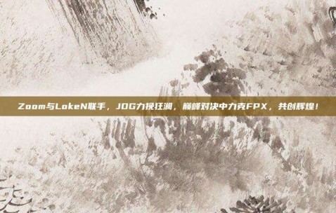 Zoom与LokeN联手，JDG力挽狂澜，巅峰对决中力克FPX，共创辉煌！