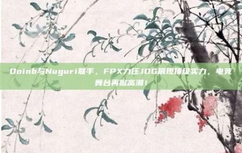 Doinb与Nuguri联手，FPX力压JDG展现顶级实力，电竞舞台再掀高潮！