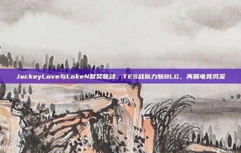 JackeyLove与LokeN默契联动，TES战队力斩BLG，再展电竞风采