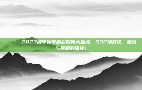 📷 2023澳甲赛季精彩瞬间大盘点，932场对决，激情与荣耀的碰撞！