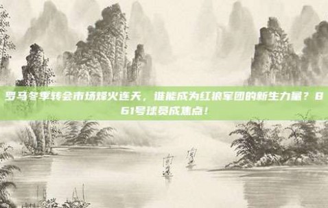 罗马冬季转会市场烽火连天，谁能成为红狼军团的新生力量？861号球员成焦点！