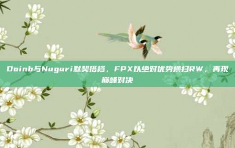 Doinb与Nuguri默契搭档，FPX以绝对优势横扫RW，再现巅峰对决