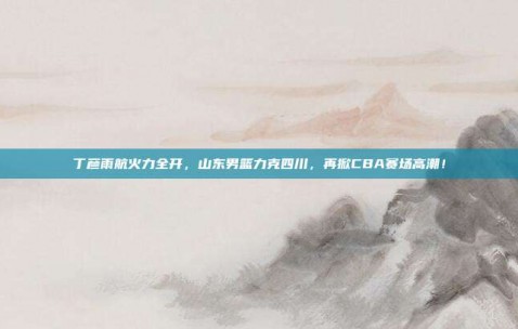 丁彦雨航火力全开，山东男篮力克四川，再掀CBA赛场高潮！