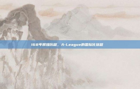 168年辉煌历程，A-League的国际化旅程🚀