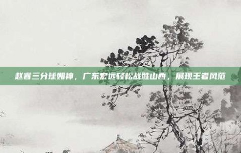 赵睿三分球如神，广东宏远轻松战胜山西，展现王者风范