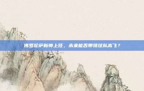 佛罗伦萨新帅上任，未来能否带领球队高飞？