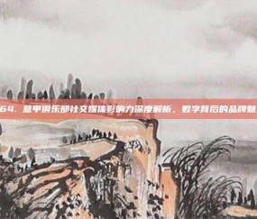 464. 意甲俱乐部社交媒体影响力深度解析，数字背后的品牌魅力