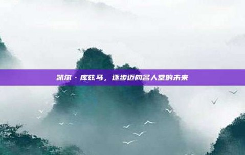 凯尔·库兹马，逐步迈向名人堂的未来