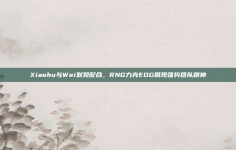 Xiaohu与Wei默契配合，RNG力克EDG展现强势团队精神