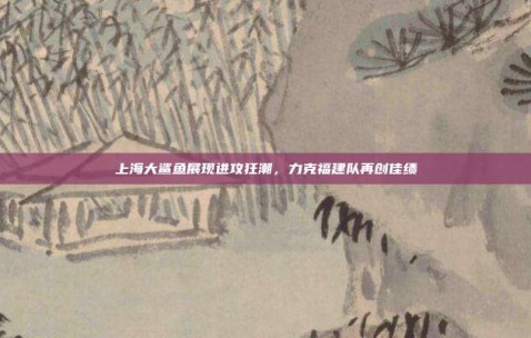 上海大鲨鱼展现进攻狂潮，力克福建队再创佳绩