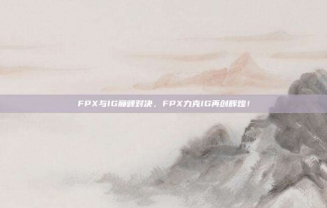 FPX与IG巅峰对决，FPX力克IG再创辉煌！