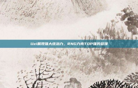 Uzi展现强大统治力，RNG力克TOP强势登顶