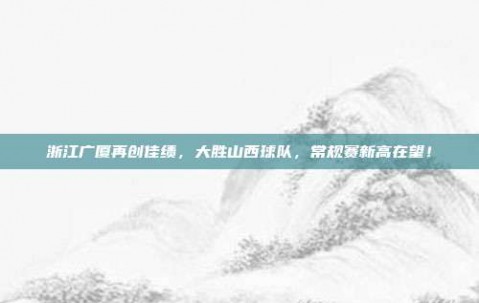 浙江广厦再创佳绩，大胜山西球队，常规赛新高在望！