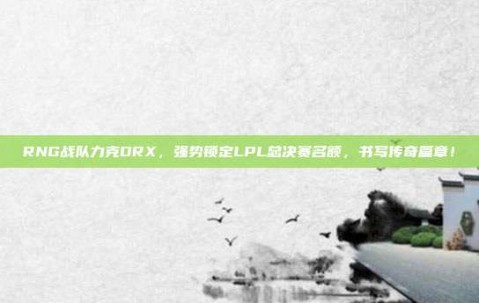 RNG战队力克DRX，强势锁定LPL总决赛名额，书写传奇篇章！