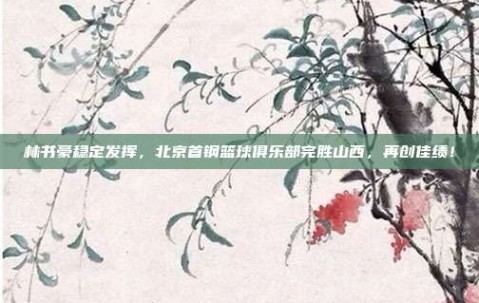 林书豪稳定发挥，北京首钢篮球俱乐部完胜山西，再创佳绩！