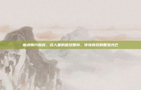 魔术师约翰逊，名人堂的篮球智商，传奇背后的智慧光芒