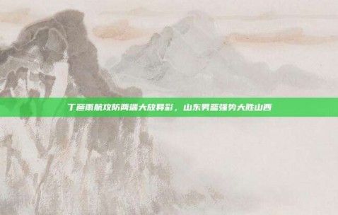 丁彦雨航攻防两端大放异彩，山东男篮强势大胜山西