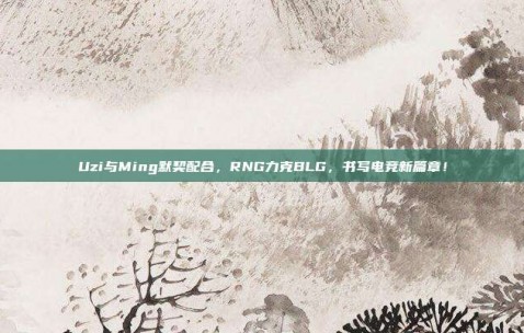 Uzi与Ming默契配合，RNG力克BLG，书写电竞新篇章！