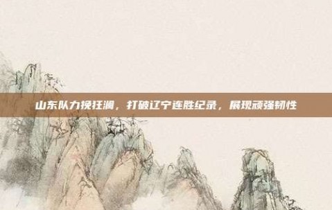 山东队力挽狂澜，打破辽宁连胜纪录，展现顽强韧性