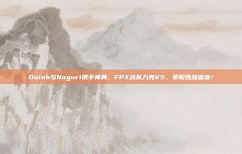 Doinb与Nuguri携手神勇，FPX战队力克V5，豪取胜利盛宴！