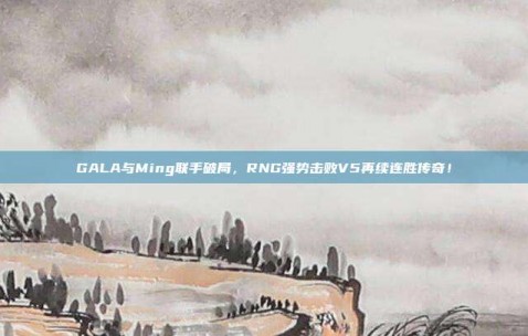 GALA与Ming联手破局，RNG强势击败V5再续连胜传奇！