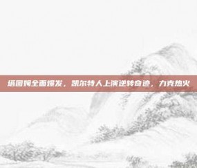 塔图姆全面爆发，凯尔特人上演逆转奇迹，力克热火