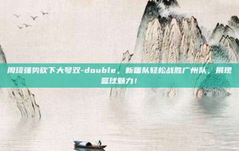 周琦强势砍下大号双-double，新疆队轻松战胜广州队，展现篮球魅力！