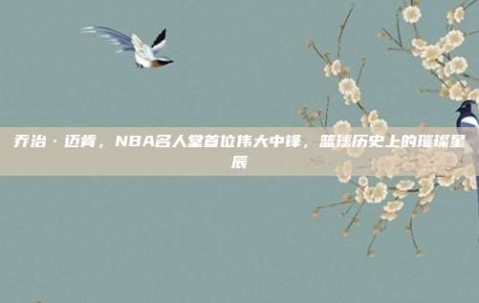 乔治·迈肯，NBA名人堂首位伟大中锋，篮球历史上的璀璨星辰