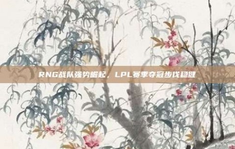 RNG战队强势崛起，LPL赛季夺冠步伐稳健