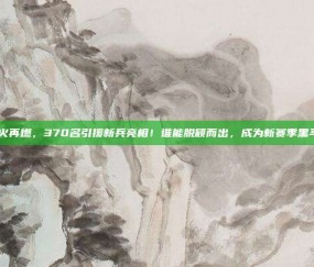 意甲烽火再燃，370名引援新兵亮相！谁能脱颖而出，成为新赛季黑马？🔍