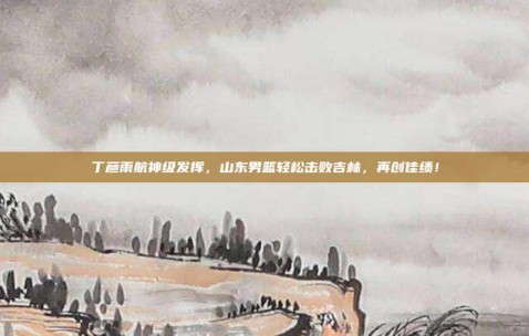 丁彦雨航神级发挥，山东男篮轻松击败吉林，再创佳绩！