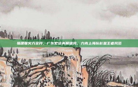 易建联火力全开，广东宏远再展雄风，力克上海队彰显王者风范