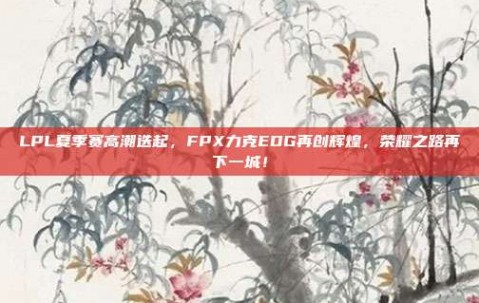 LPL夏季赛高潮迭起，FPX力克EDG再创辉煌，荣耀之路再下一城！