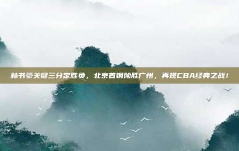 林书豪关键三分定胜负，北京首钢险胜广州，再现CBA经典之战！