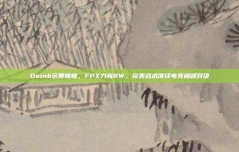 Doinb运筹帷幄，FPX力克RW，完美战术演绎电竞巅峰对决