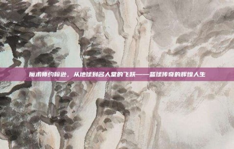 魔术师约翰逊，从地球到名人堂的飞跃——篮球传奇的辉煌人生