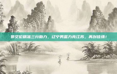 郭艾伦精准三分助力，辽宁男篮力克江苏，再创佳绩！