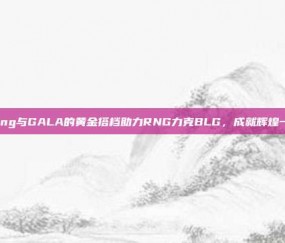 Ming与GALA的黄金搭档助力RNG力克BLG，成就辉煌一役