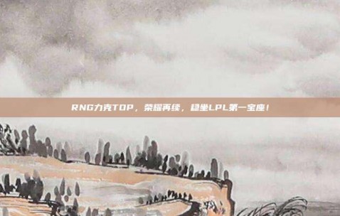 RNG力克TOP，荣耀再续，稳坐LPL第一宝座！