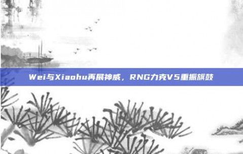 Wei与Xiaohu再展神威，RNG力克V5重振旗鼓