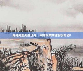 青岛男篮激战江苏，同曦队成功逆袭创奇迹！