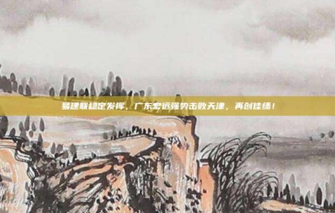 易建联稳定发挥，广东宏远强势击败天津，再创佳绩！