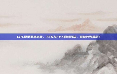 LPL夏季赛焦点战，TES与FPX巅峰对决，谁能笑到最后？