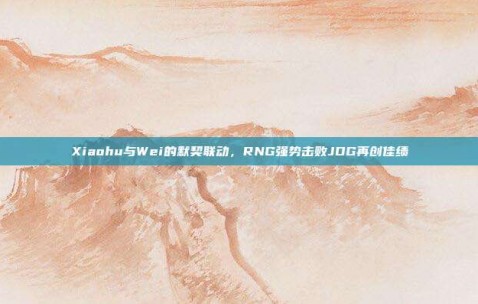 Xiaohu与Wei的默契联动，RNG强势击败JDG再创佳绩