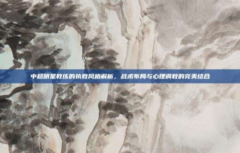 中超明星教练的执教风格解析，战术布局与心理调教的完美结合