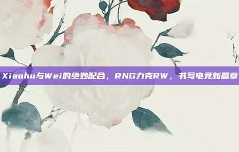 Xiaohu与Wei的绝妙配合，RNG力克RW，书写电竞新篇章