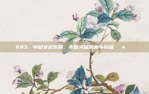 685. 中超女足发展，不断突破的奋斗历程💪🌟